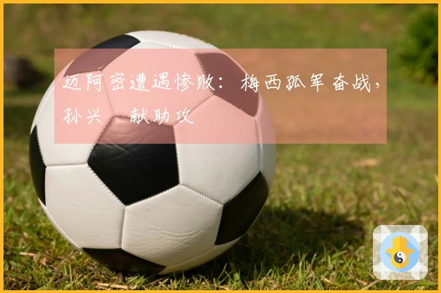 迈阿密遭遇惨败：梅西孤军奋战，孙兴慜献助攻