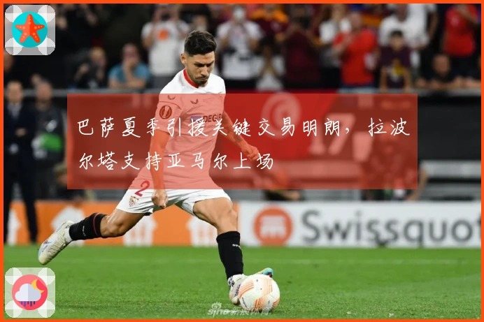 巴萨夏季引援关键交易明朗，拉波尔塔支持亚马尔上场