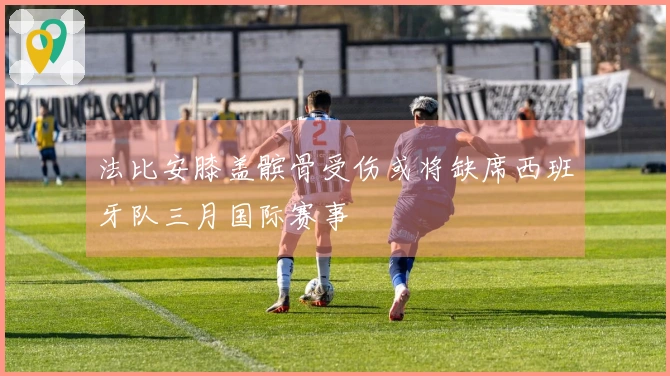 法比安膝盖髌骨受伤或将缺席西班牙队三月国际赛事