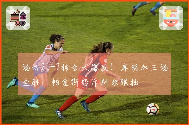场均21+7转会大爆发！库明加三场全胜，帕金斯怒斥科尔眼拙