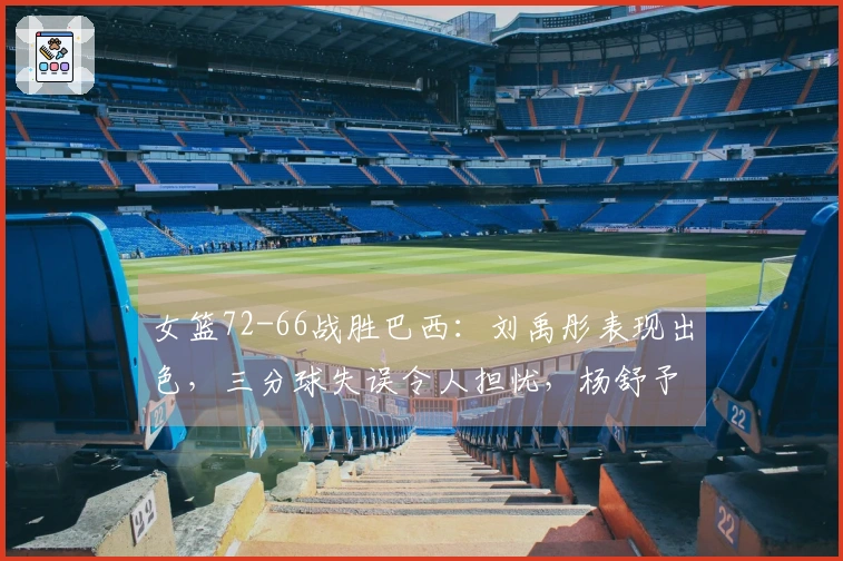 女篮72-66战胜巴西：刘禹彤表现出色，三分球失误令人担忧，杨舒予需调整状态