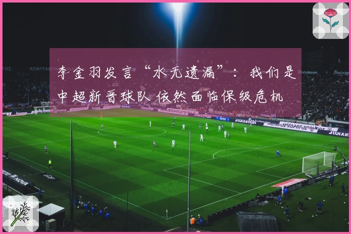 李金羽发言“水无遗漏”：我们是中超新晋球队 依然面临保级危机