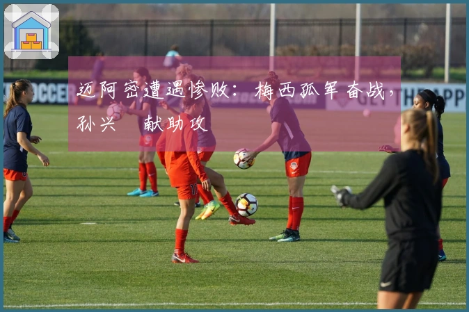 迈阿密遭遇惨败：梅西孤军奋战，孙兴慜献助攻