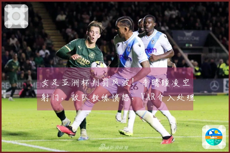 女足亚洲杯判罚风波！李晴瞳凌空射门，敌队教练愤怒，VAR介入处理
