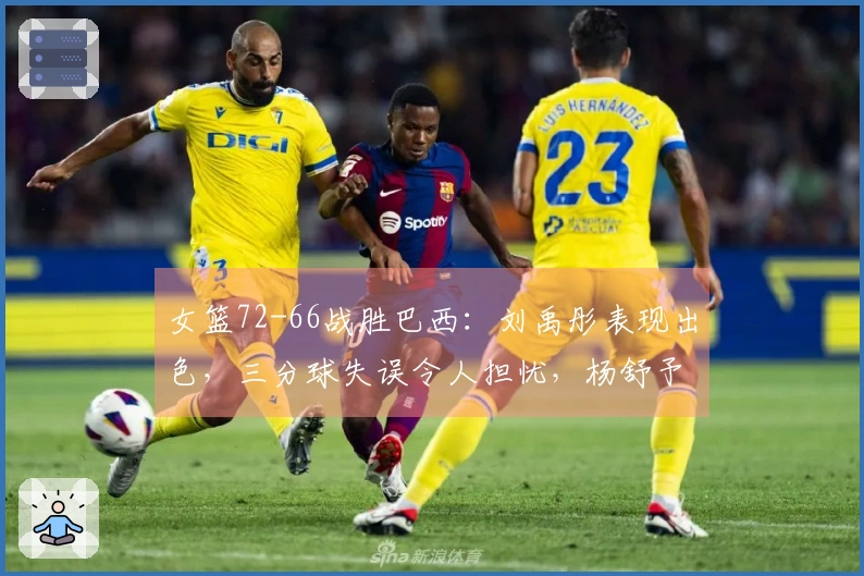 女篮72-66战胜巴西：刘禹彤表现出色，三分球失误令人担忧，杨舒予需调整状态