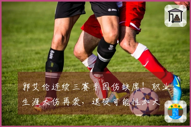 郭艾伦连续三赛季因伤缺席！职业生涯大伤再袭，退役可能性加大