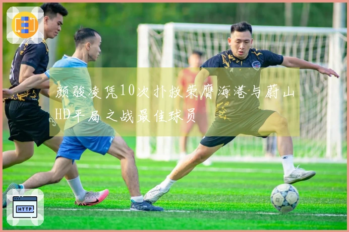 颜骏凌凭10次扑救荣膺海港与蔚山HD平局之战最佳球员