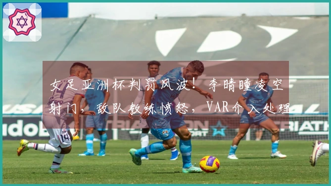 女足亚洲杯判罚风波！李晴瞳凌空射门，敌队教练愤怒，VAR介入处理